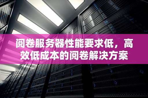 阅卷服务器性能要求低，高效低成本的阅卷解决方案