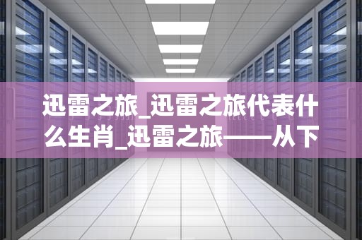 迅雷之旅_迅雷之旅代表什么生肖_迅雷之旅——从下载工具到区块链的跨界探索