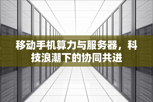 移动手机算力与服务器，科技浪潮下的协同共进