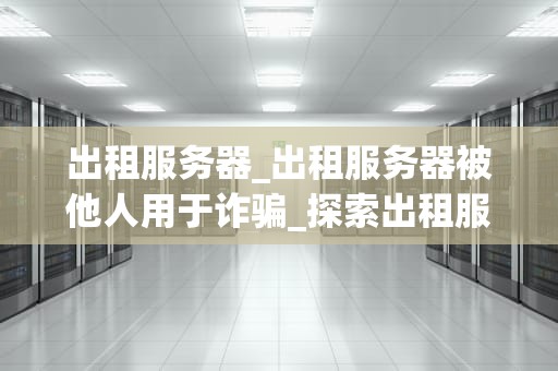 出租服务器_出租服务器被他人用于诈骗_探索出租服务器的世界