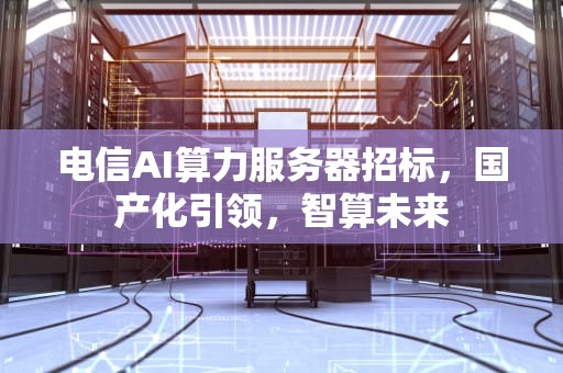 电信AI算力服务器招标，国产化引领，智算未来