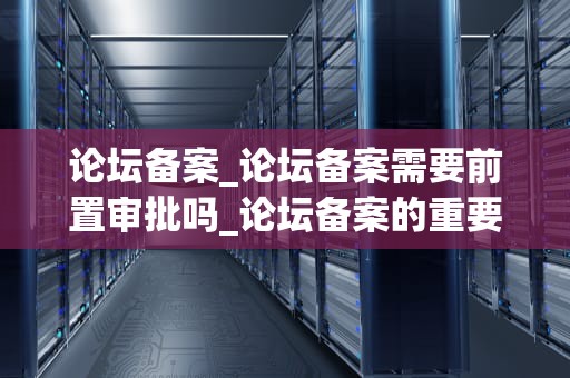 论坛备案_论坛备案需要前置审批吗_论坛备案的重要性及流程