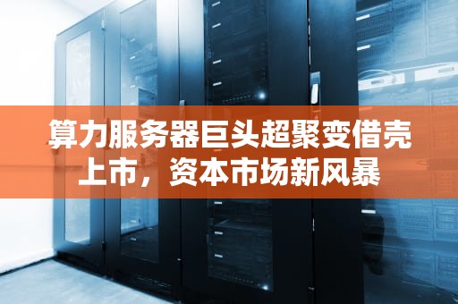 算力服务器巨头超聚变借壳上市，资本市场新风暴