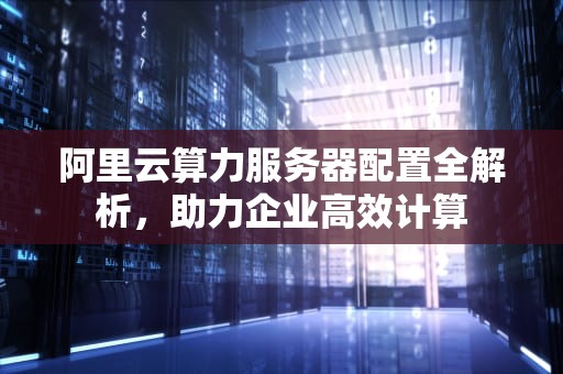 阿里云算力服务器配置全解析，助力企业高效计算
