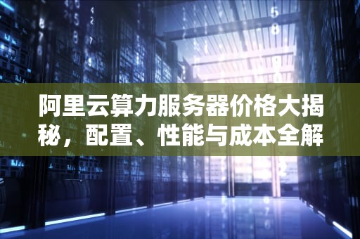 阿里云算力服务器价格大揭秘，配置、性能与成本全解析