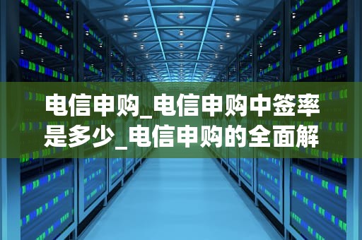 电信申购_电信申购中签率是多少_电信申购的全面解析