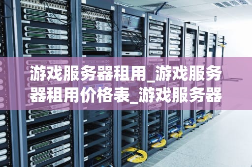游戏服务器租用_游戏服务器租用价格表_游戏服务器租用：打造稳定、高效的游戏体验