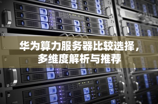 华为算力服务器比较选择，多维度解析与推荐