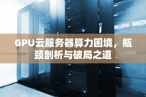 GPU云服务器算力困境，瓶颈剖析与破局之道
