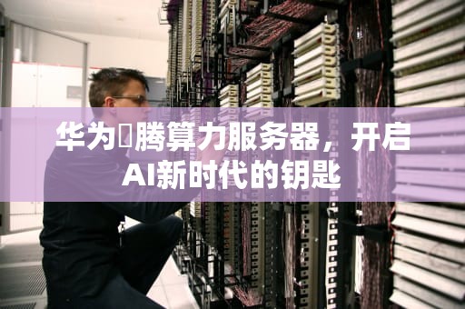 华为昇腾算力服务器，开启AI新时代的钥匙