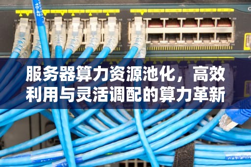 服务器算力资源池化，高效利用与灵活调配的算力革新之路