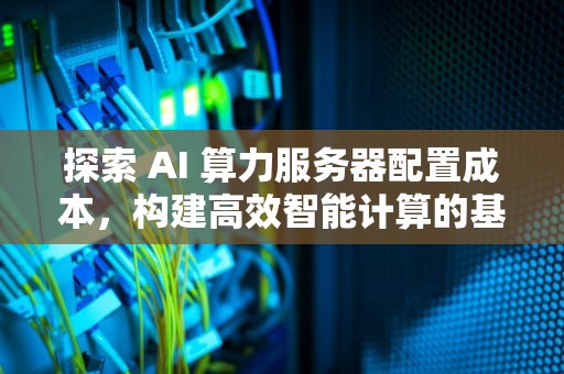 探索 AI 算力服务器配置成本，构建高效智能计算的基石