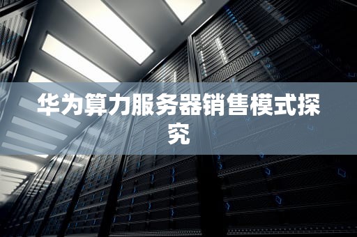 华为算力服务器销售模式探究
