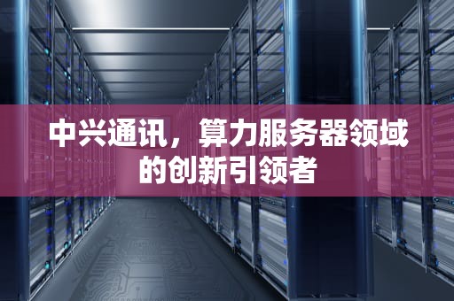 中兴通讯，算力服务器领域的创新引领者
