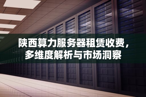 陕西算力服务器租赁收费，多维度解析与市场洞察