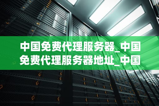 中国免费代理服务器_中国免费代理服务器地址_中国免费代理服务器的探索与应用