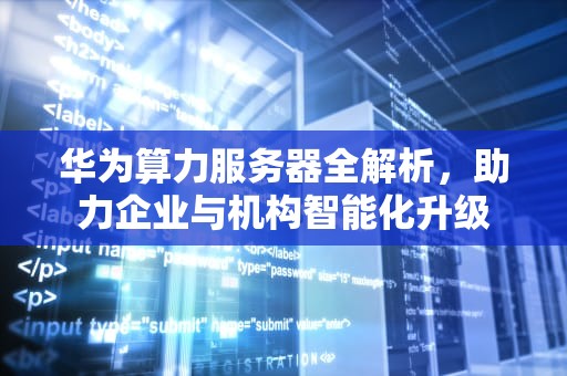 华为算力服务器全解析，助力企业与机构智能化升级