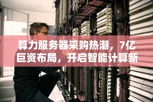 算力服务器采购热潮，7亿巨资布局，开启智能计算新纪元