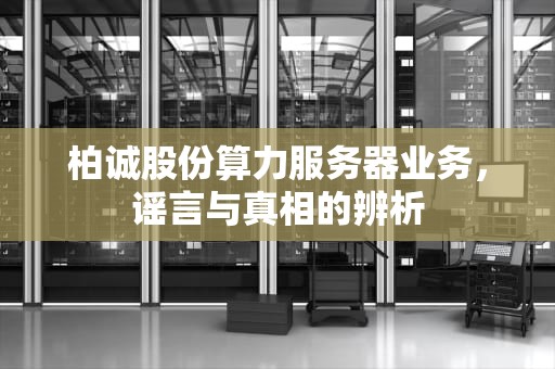 柏诚股份算力服务器业务，谣言与真相的辨析
