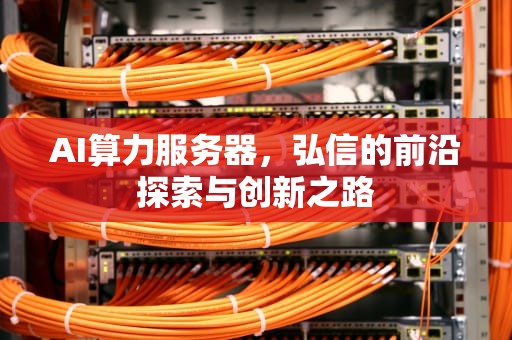 AI算力服务器，弘信的前沿探索与创新之路