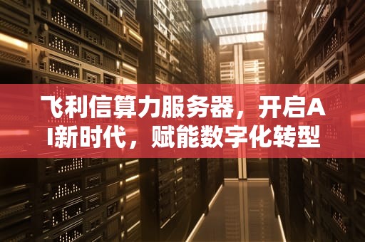 飞利信算力服务器，开启AI新时代，赋能数字化转型