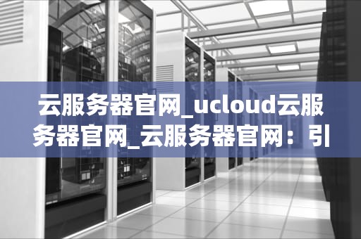 云服务器官网_ucloud云服务器官网_云服务器官网：引领云计算新时代