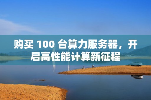 购买 100 台算力服务器，开启高性能计算新征程