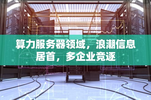 算力服务器领域，浪潮信息居首，多企业竞逐