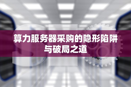 算力服务器采购的隐形陷阱与破局之道