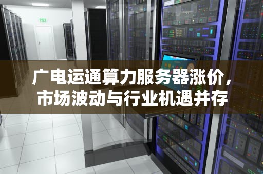 广电运通算力服务器涨价，市场波动与行业机遇并存