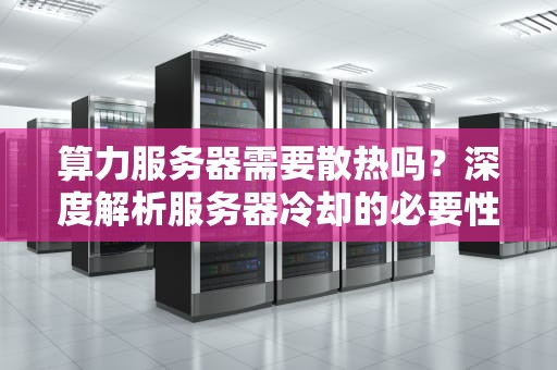 算力服务器需要散热吗？深度解析服务器冷却的必要性与技术