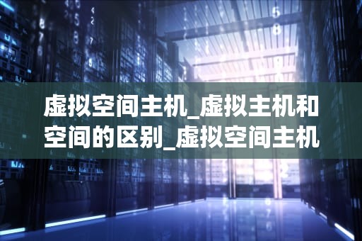 虚拟空间主机_虚拟主机和空间的区别_虚拟空间主机的探索与应用