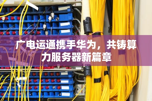 广电运通携手华为，共铸算力服务器新篇章