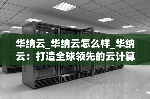 华纳云_华纳云怎么样_华纳云：打造全球领先的云计算服务平台