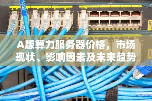 A版算力服务器价格，市场现状、影响因素及未来趋势