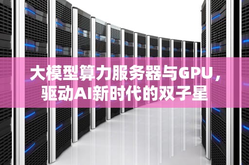 大模型算力服务器与GPU，驱动AI新时代的双子星