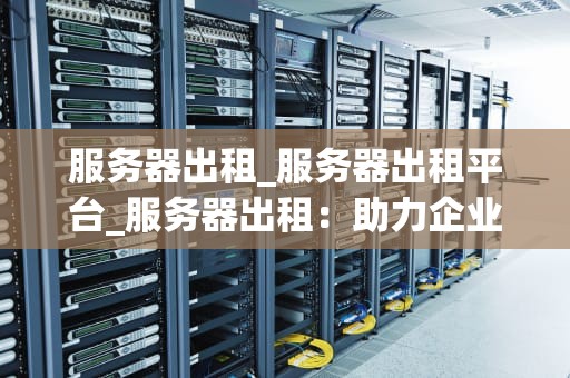 服务器出租_服务器出租平台_服务器出租：助力企业发展的关键选择