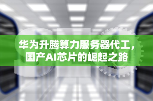 华为升腾算力服务器代工，国产AI芯片的崛起之路
