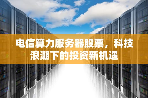 电信算力服务器股票，科技浪潮下的投资新机遇