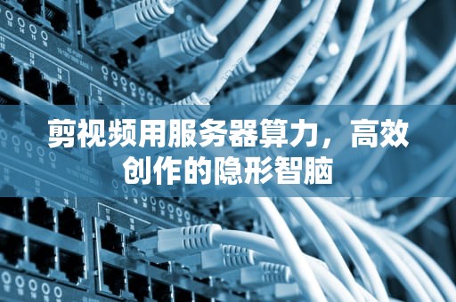 剪视频用服务器算力，高效创作的隐形智脑