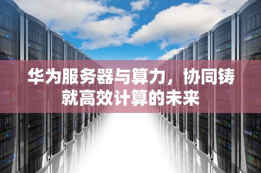 华为服务器与算力，协同铸就高效计算的未来