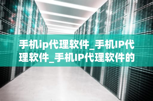 手机ip代理软件_手机IP代理软件_手机IP代理软件的深度解析