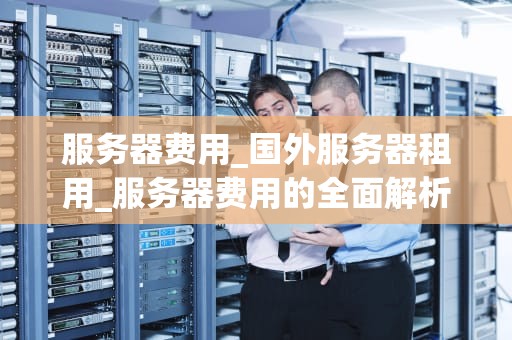 服务器费用_国外服务器租用_服务器费用的全面解析