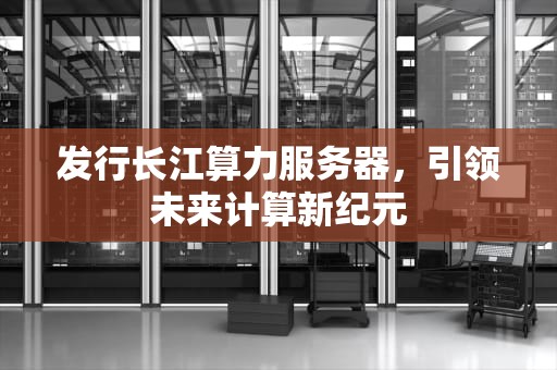 发行长江算力服务器，引领未来计算新纪元