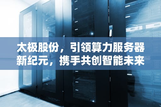 太极股份，引领算力服务器新纪元，携手共创智能未来