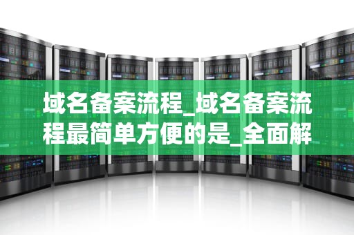 域名备案流程_域名备案流程最简单方便的是_全面解析域名备案流程