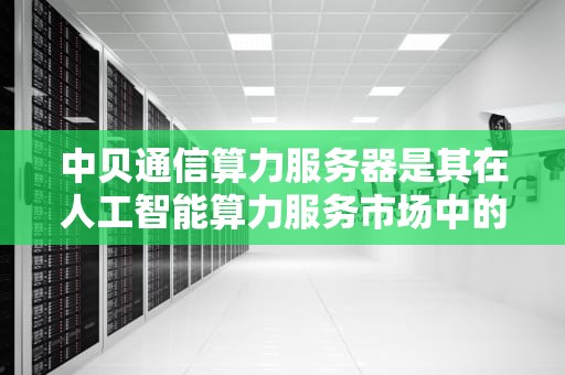 中贝通信算力服务器是其在人工智能算力服务市场中的重要业务板块。以下是对中贝通信算力服务器的详细解析