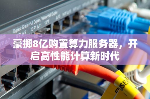 豪掷8亿购置算力服务器，开启高性能计算新时代