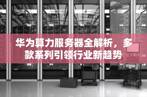 华为算力服务器全解析，多款系列引领行业新趋势