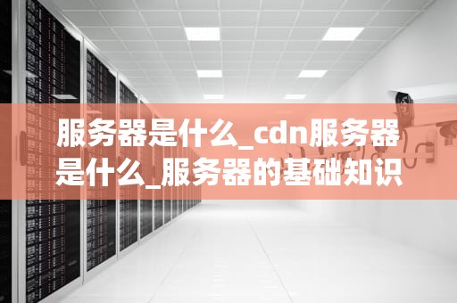 服务器是什么_cdn服务器是什么_服务器的基础知识与应用